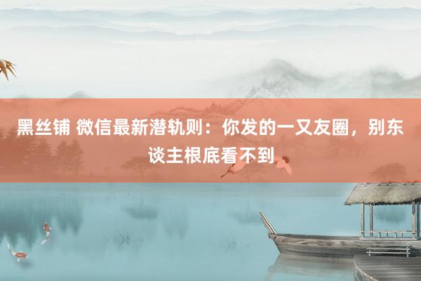 黑丝铺 微信最新潜轨则：你发的一又友圈，别东谈主根底看不到