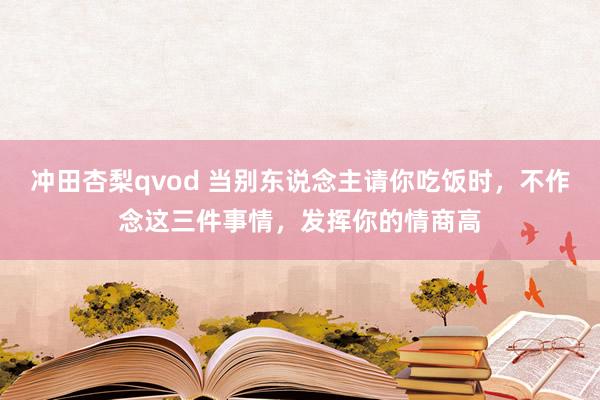 冲田杏梨qvod 当别东说念主请你吃饭时，不作念这三件事情，发挥你的情商高