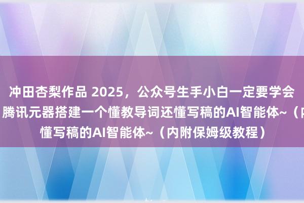 冲田杏梨作品 2025，公众号生手小白一定要学会，用DeepSeek 腾讯元器搭建一个懂教导词还懂写稿的AI智能体~（内附保姆级教程）