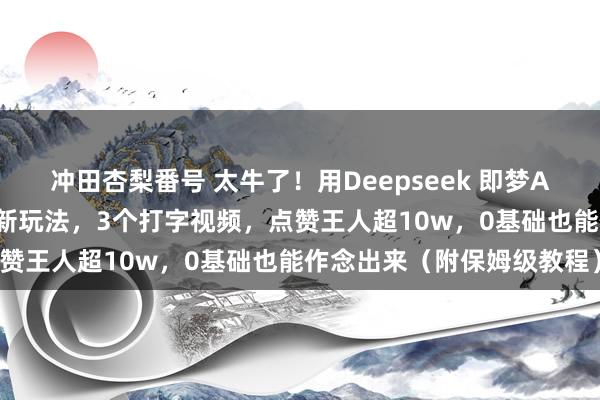 冲田杏梨番号 太牛了！用Deepseek 即梦AI 剪映，这个书单视频号新玩法，3个打字视频，点赞王人超10w，0基础也能作念出来（附保姆级教程）