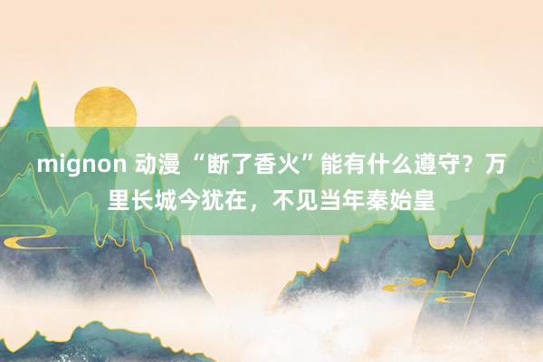mignon 动漫 “断了香火”能有什么遵守？万里长城今犹在，不见当年秦始皇