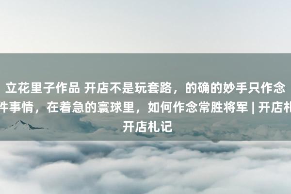 立花里子作品 开店不是玩套路，的确的妙手只作念一件事情，在着急的寰球里，如何作念常胜将军 | 开店札记