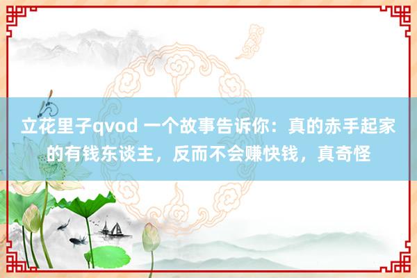 立花里子qvod 一个故事告诉你：真的赤手起家的有钱东谈主，反而不会赚快钱，真奇怪