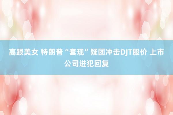 高跟美女 特朗普“套现”疑团冲击DJT股价 上市公司进犯回复