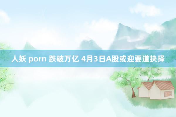 人妖 porn 跌破万亿 4月3日A股或迎要道抉择