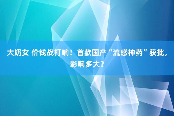 大奶女 价钱战打响！首款国产“流感神药”获批，影响多大？