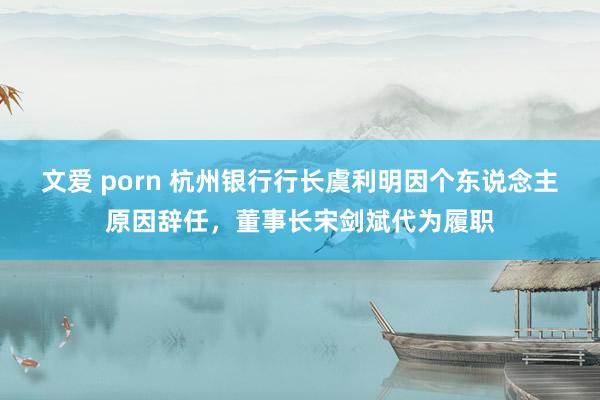 文爱 porn 杭州银行行长虞利明因个东说念主原因辞任，董事长宋剑斌代为履职
