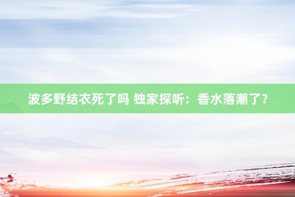 波多野结衣死了吗 独家探听：香水落潮了？