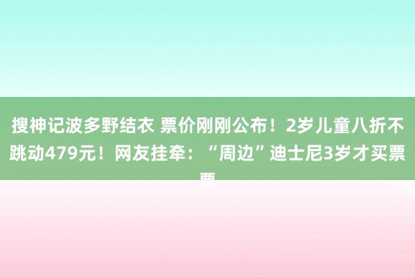 搜神记波多野结衣 票价刚刚公布！2岁儿童八折不跳动479元！网友挂牵：“周边”迪士尼3岁才买票
