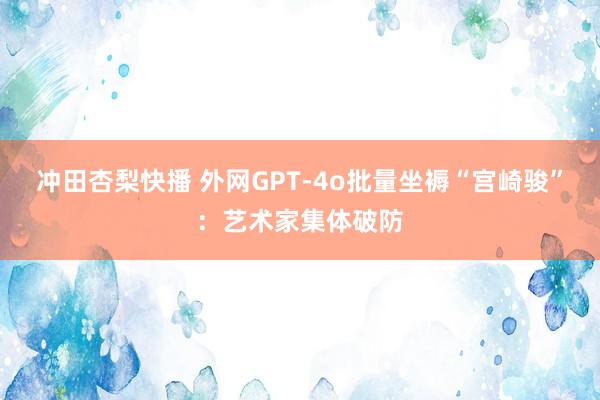 冲田杏梨快播 外网GPT-4o批量坐褥“宫崎骏”：艺术家集体破防