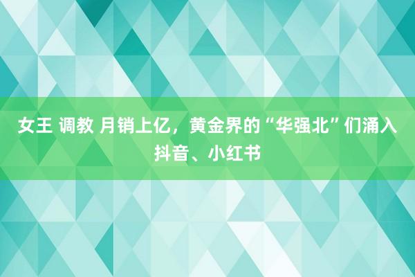 女王 调教 月销上亿，黄金界的“华强北”们涌入抖音、小红书